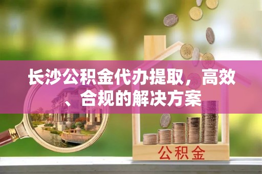 石排长沙公积金代办提取，高效、合规的解决方案
