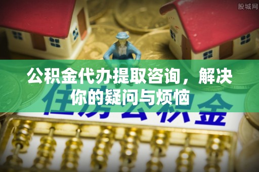 石排公积金代办提取咨询，解决你的疑问与烦恼