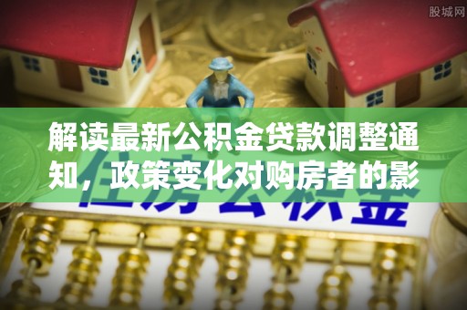 石排解读最新公积金贷款调整通知，政策变化对购房者的影响