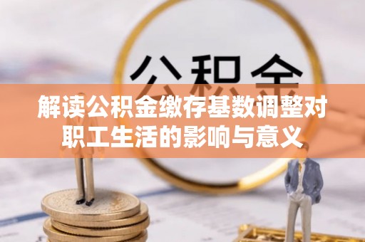 石排解读公积金缴存基数调整对职工生活的影响与意义