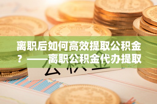 石排离职后如何高效提取公积金？——离职公积金代办提取全流程解析