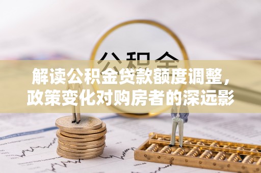 石排解读公积金贷款额度调整，政策变化对购房者的深远影响