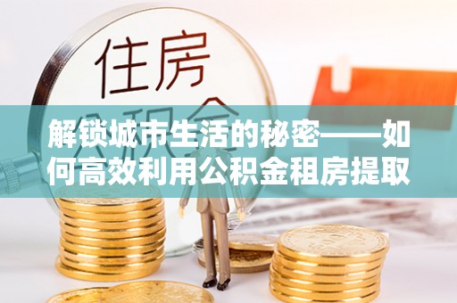 石排解锁城市生活的秘密——如何高效利用公积金租房提取政策优化居住体验