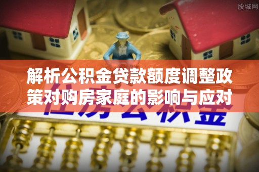 石排解析公积金贷款额度调整政策对购房家庭的影响与应对策略