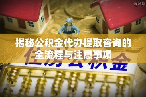 石排揭秘公积金代办提取咨询的全流程与注意事项