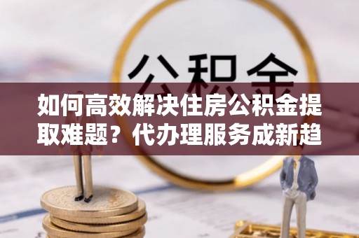 石排如何高效解决住房公积金提取难题？代办理服务成新趋势