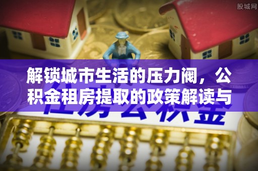 石排解锁城市生活的压力阀，公积金租房提取的政策解读与实践指南