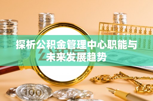 石排探析公积金管理中心职能与未来发展趋势