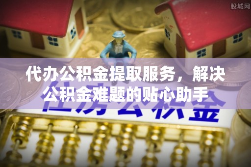 石排代办公积金提取服务，解决公积金难题的贴心助手