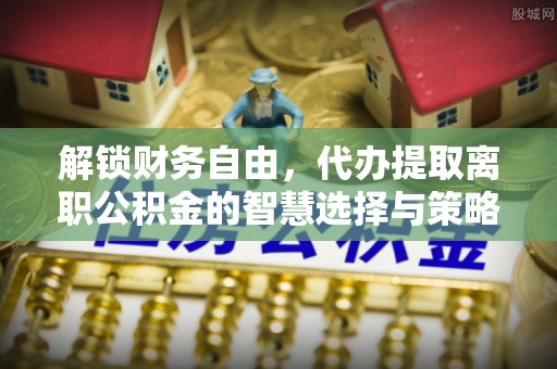 石排解锁财务自由，代办提取离职公积金的智慧选择与策略