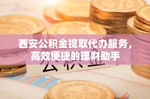 石排西安公积金提取代办服务，高效便捷的理财助手