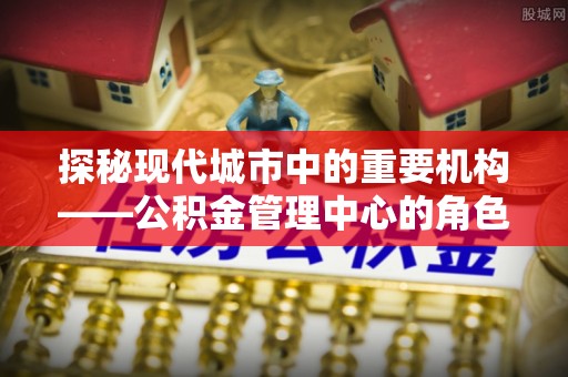 石排探秘现代城市中的重要机构——公积金管理中心的角色与使命