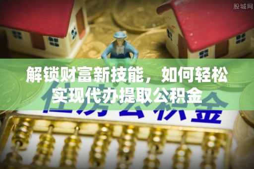 石排解锁财富新技能，如何轻松实现代办提取公积金