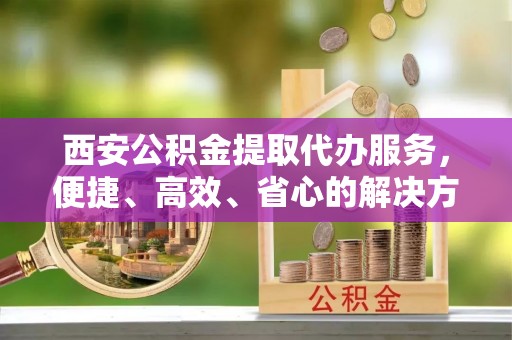 石排西安公积金提取代办服务，便捷、高效、省心的解决方案