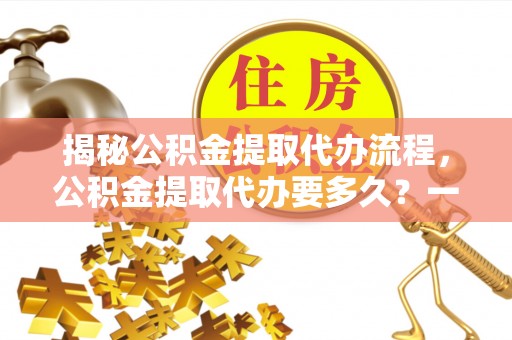 石排揭秘公积金提取代办流程，公积金提取代办要多久？一文读懂