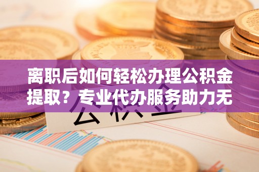 石排离职后如何轻松办理公积金提取？专业代办服务助力无忧