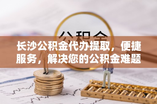 石排长沙公积金代办提取，便捷服务，解决您的公积金难题