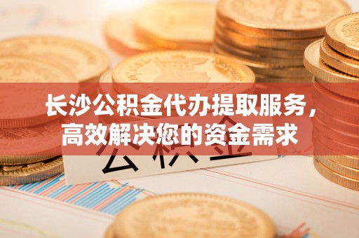 石排长沙公积金代办提取服务，高效解决您的资金需求