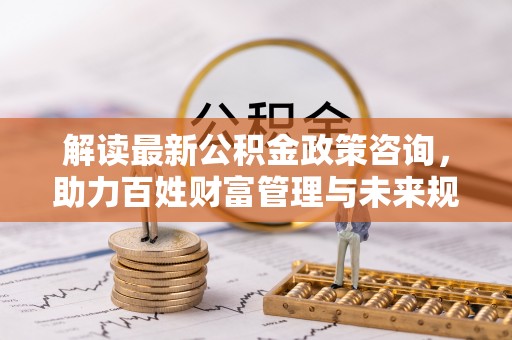 石排解读最新公积金政策咨询，助力百姓财富管理与未来规划