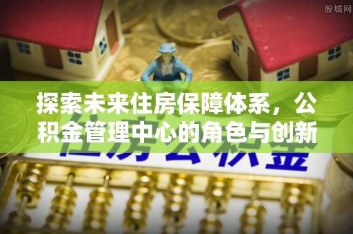 石排探索未来住房保障体系，公积金管理中心的角色与创新
