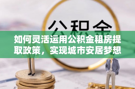 石排如何灵活运用公积金租房提取政策，实现城市安居梦想