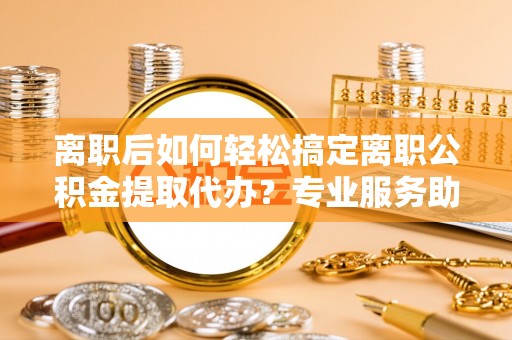 石排离职后如何轻松搞定离职公积金提取代办？专业服务助你一臂之力